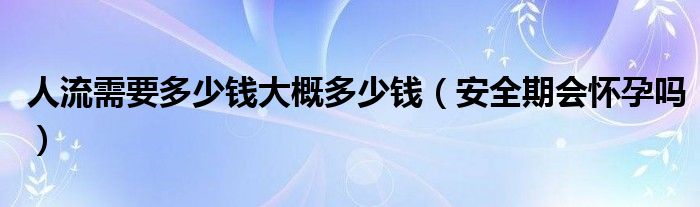 人流需要多少錢大概多少錢（安全期會(huì)懷孕嗎）