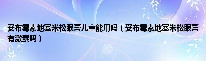 妥布霉素地塞米松眼膏兒童能用嗎（妥布霉素地塞米松眼膏有激素嗎）