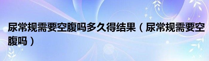 尿常規(guī)需要空腹嗎多久得結果（尿常規(guī)需要空腹嗎）