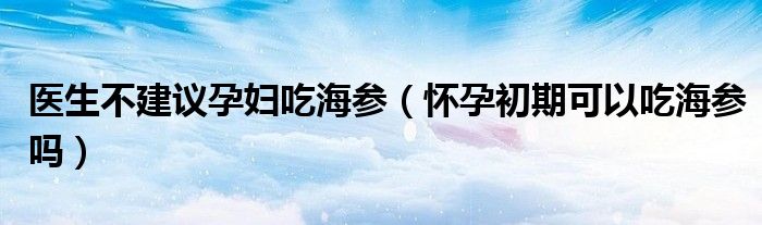 醫(yī)生不建議孕婦吃海參（懷孕初期可以吃海參嗎）