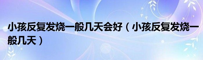 小孩反復發(fā)燒一般幾天會好（小孩反復發(fā)燒一般幾天）