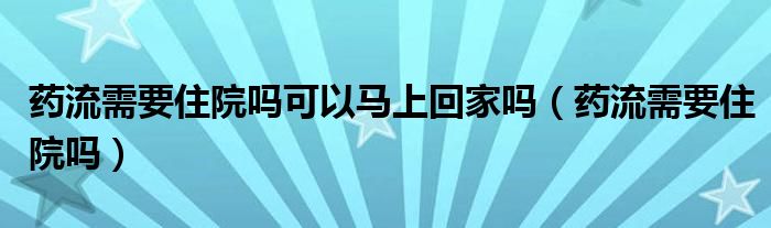 藥流需要住院嗎可以馬上回家嗎（藥流需要住院嗎）