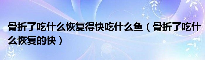 骨折了吃什么恢復(fù)得快吃什么魚（骨折了吃什么恢復(fù)的快）