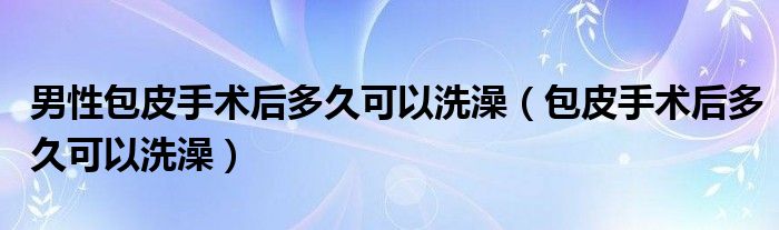 男性包皮手術(shù)后多久可以洗澡（包皮手術(shù)后多久可以洗澡）