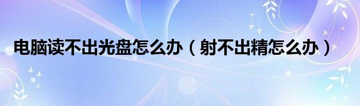 電腦讀不出光盤(pán)怎么辦（射不出精怎么辦）