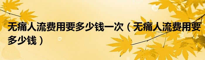 無(wú)痛人流費(fèi)用要多少錢(qián)一次（無(wú)痛人流費(fèi)用要多少錢(qián)）