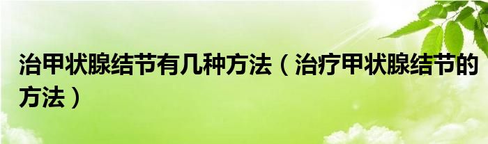 治甲狀腺結(jié)節(jié)有幾種方法（治療甲狀腺結(jié)節(jié)的方法）