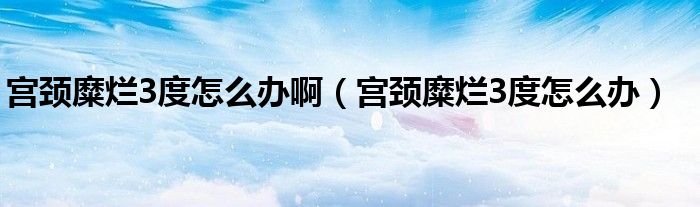 宮頸糜爛3度怎么辦?。▽m頸糜爛3度怎么辦）