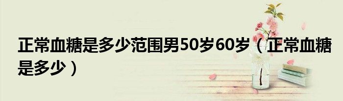 正常血糖是多少范圍男50歲60歲（正常血糖是多少）