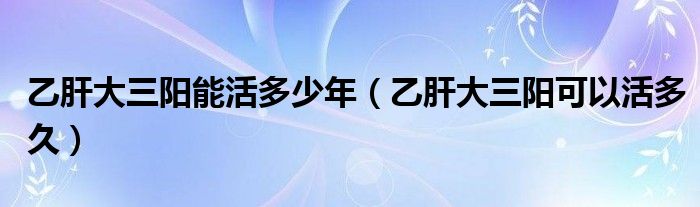 乙肝大三陽能活多少年（乙肝大三陽可以活多久）