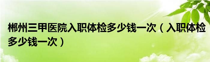 郴州三甲醫(yī)院入職體檢多少錢一次（入職體檢多少錢一次）