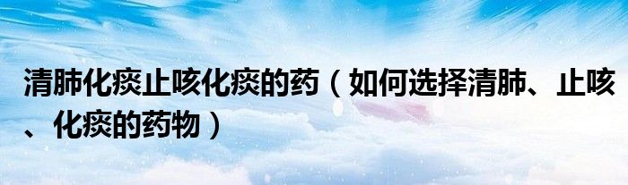 清肺化痰止咳化痰的藥（如何選擇清肺、止咳、化痰的藥物）