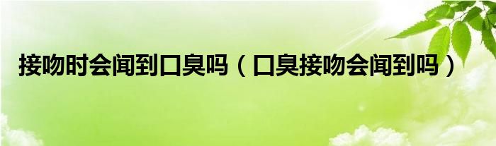 接吻時(shí)會(huì)聞到口臭嗎（口臭接吻會(huì)聞到嗎）