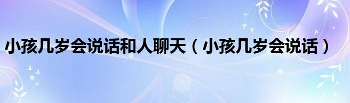 小孩幾歲會(huì)說(shuō)話和人聊天（小孩幾歲會(huì)說(shuō)話）