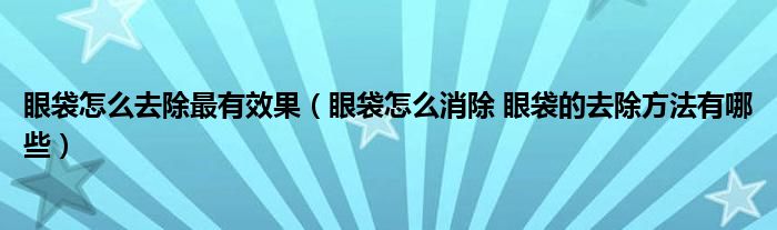 眼袋怎么去除最有效果（眼袋怎么消除 眼袋的去除方法有哪些）