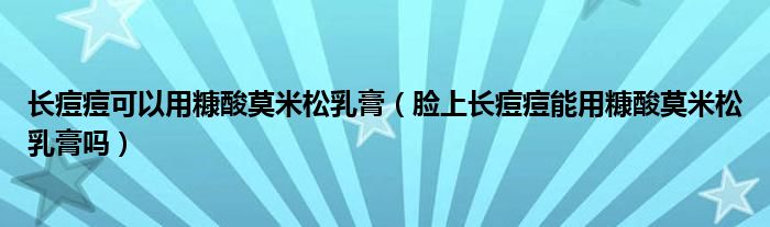 長痘痘可以用糠酸莫米松乳膏（臉上長痘痘能用糠酸莫米松乳膏嗎）