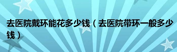 去醫(yī)院戴環(huán)能花多少錢(qián)（去醫(yī)院帶環(huán)一般多少錢(qián)）