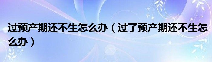 過預產期還不生怎么辦（過了預產期還不生怎么辦）