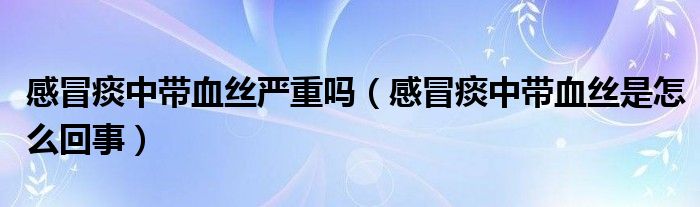 感冒痰中帶血絲嚴(yán)重嗎（感冒痰中帶血絲是怎么回事）