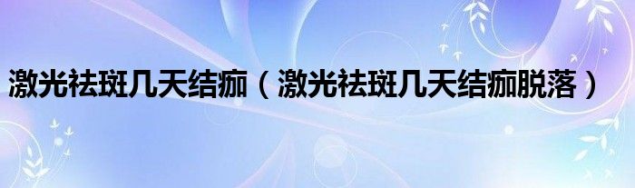 激光祛斑幾天結痂（激光祛斑幾天結痂脫落）