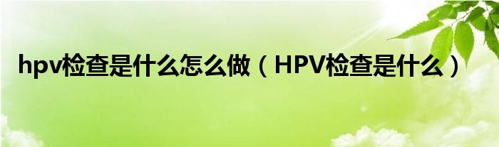 hpv檢查是什么怎么做（HPV檢查是什么）