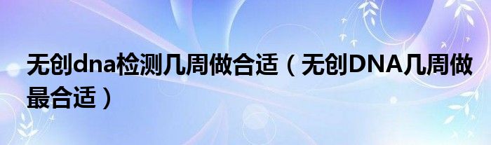 無(wú)創(chuàng)dna檢測(cè)幾周做合適（無(wú)創(chuàng)DNA幾周做最合適）