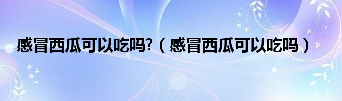 感冒西瓜可以吃嗎?（感冒西瓜可以吃嗎）