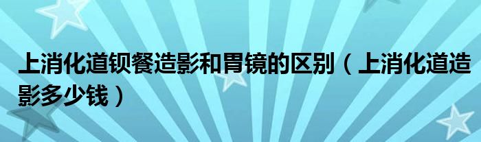 上消化道鋇餐造影和胃鏡的區(qū)別（上消化道造影多少錢）