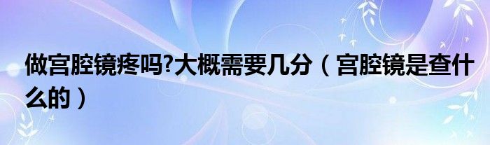 做宮腔鏡疼嗎?大概需要幾分（宮腔鏡是查什么的）