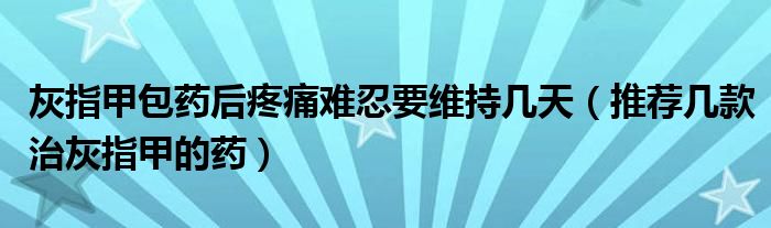 灰指甲包藥后疼痛難忍要維持幾天（推薦幾款治灰指甲的藥）