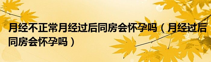 月經(jīng)不正常月經(jīng)過后同房會(huì)懷孕嗎（月經(jīng)過后同房會(huì)懷孕嗎）