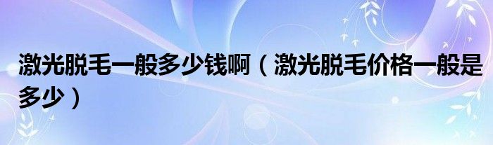 激光脫毛一般多少錢?。す饷撁珒r(jià)格一般是多少）