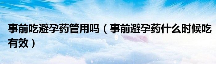 事前吃避孕藥管用嗎（事前避孕藥什么時(shí)候吃有效）