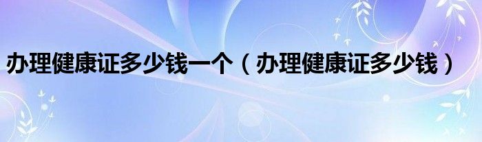 辦理健康證多少錢(qián)一個(gè)（辦理健康證多少錢(qián)）