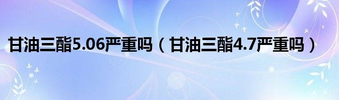 甘油三酯5.06嚴重嗎（甘油三酯4.7嚴重嗎）