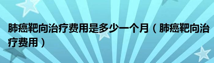 肺癌靶向治療費用是多少一個月（肺癌靶向治療費用）