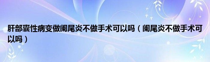 肝部囊性病變做闌尾炎不做手術可以嗎（闌尾炎不做手術可以嗎）