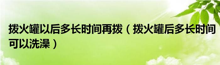 撥火罐以后多長時(shí)間再撥（撥火罐后多長時(shí)間可以洗澡）