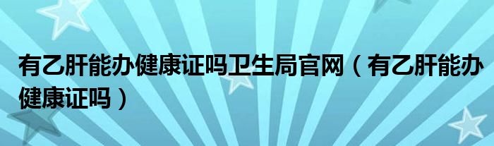 有乙肝能辦健康證嗎衛(wèi)生局官網（有乙肝能辦健康證嗎）