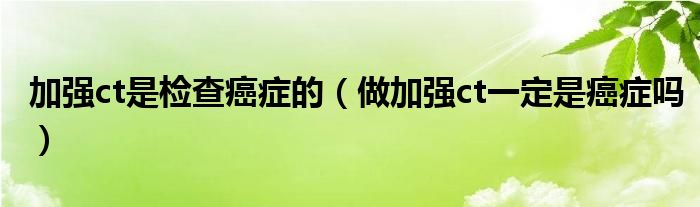 加強(qiáng)ct是檢查癌癥的（做加強(qiáng)ct一定是癌癥嗎）