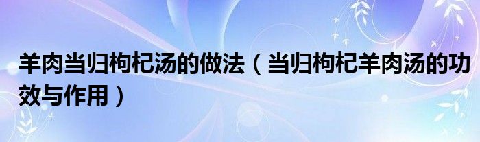 羊肉當歸枸杞湯的做法（當歸枸杞羊肉湯的功效與作用）