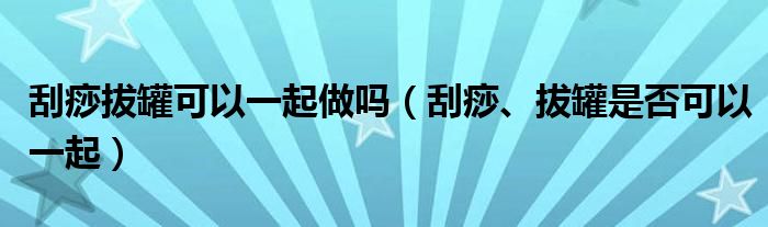 刮痧拔罐可以一起做嗎（刮痧、拔罐是否可以一起）