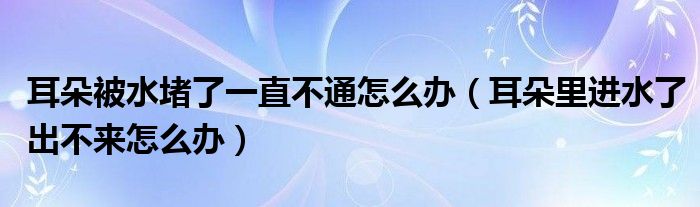 耳朵被水堵了一直不通怎么辦（耳朵里進水了出不來怎么辦）