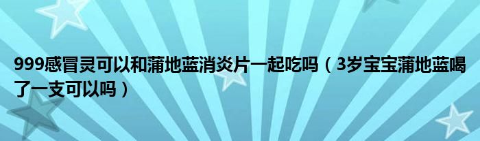 999感冒靈可以和蒲地藍(lán)消炎片一起吃嗎（3歲寶寶蒲地藍(lán)喝了一支可以嗎）