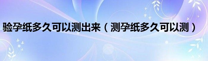 驗孕紙多久可以測出來（測孕紙多久可以測）