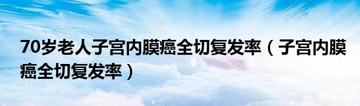 70歲老人子宮內膜癌全切復發(fā)率（子宮內膜癌全切復發(fā)率）