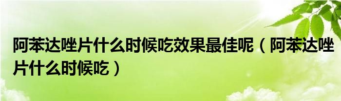 阿苯達(dá)唑片什么時(shí)候吃效果最佳呢（阿苯達(dá)唑片什么時(shí)候吃）