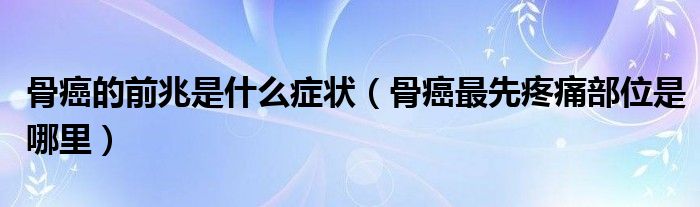 骨癌的前兆是什么癥狀（骨癌最先疼痛部位是哪里）