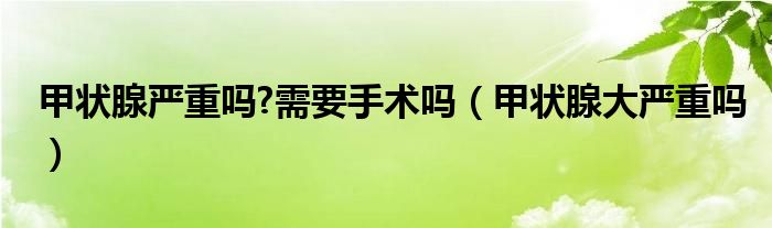 甲狀腺嚴重嗎?需要手術嗎（甲狀腺大嚴重嗎）