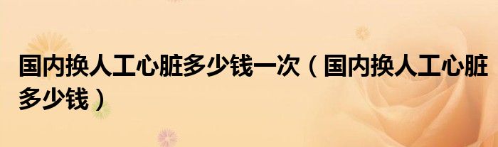 國(guó)內(nèi)換人工心臟多少錢(qián)一次（國(guó)內(nèi)換人工心臟多少錢(qián)）